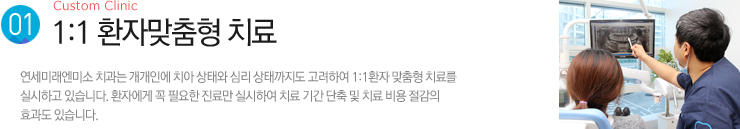 (1). 1:1 환자맞춤형 치료 / 연세미래엔미소 치과는 개개인에 치아 상태와 심리 상태까지도 고려하여 1:1환자 맞춤형 치료를
실시하고 있습니다. 환자에게 꼭 필요한 진료만 실시하여 치료 기간 단축 및 치료 비용 절감의효과도 있습니다.