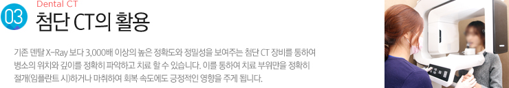 (3). 첨단 CT의 활용 / 기존 덴탈 X-Ray 보다 3,000배 이상의 높은 정확도와 정밀성을 보여주는 첨단 CT 장비를 통하여
병소의 위치와 깊이를 정확히 파악하고 치료 할 수 있습니다. 이를 통하여 치료 부위만을 정확히 절개(임플란트 시)하거나 마취하여 회복 속도에도 긍정적인 영향을 주게 됩니다.