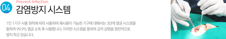 (4). 감염방지 시스템 / 1인 1기구 사용 원칙에 따라 사용하며 재사용이 가능한 기구에 대해서는 3단계 멸균 시스템을 
통하여 99.9% 멸균 소독 후 사용합니다. 이러한 시스템을 통하여 교차 감염을 원천적으로 방지 하고 있습니다.