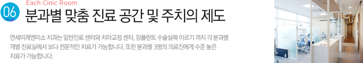 (6). 분과별 맞춤 진료 공간 및 주치의 제도 / 연세미래엔미소 치과는 일반진료 센터와 치아교정 센터, 임플란트 수술실에 이르기 까지 각 분과별
개별 진료실에서 보다 전문적인 치료가 가능합니다. 또한 분과별 3명의 의료진에게 수준 높은 치료가 가능합니다. 