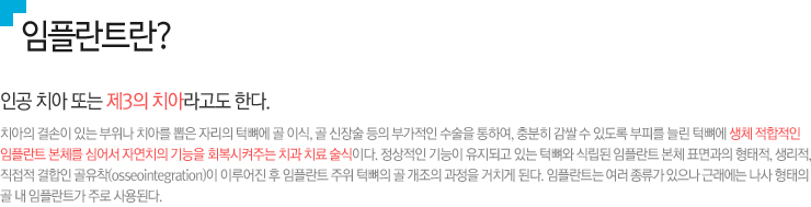1.임플란트란? / 인공 치아 또는 제3의 치아라고도 한다. 치아의 결손이 있는 부위나 치아를 뽑은 자리의 턱뼈에 골 이식, 골 신장술 등의 부가적인 수술을 통하여, 충분히 감쌀 수 있도록 부피를 늘린 턱뼈에 생체 적합적인 
임플란트 본체를 심어서 자연치의 기능을 회복시켜주는 치과 치료 술식이다. 정상적인 기능이 유지되고 있는 턱뼈와 식립된 임플란트 본체 표면과의 형태적, 생리적, 직접적 결합인 골유착(osseointegration)이 이루어진 후 임플란트 주위 턱뼈의 골 개조의 과정을 거치게 된다. 임플란트는 여러 종류가 있으나 근래에는 나사 형태의 골 내 임플란트가 주로 사용된다.