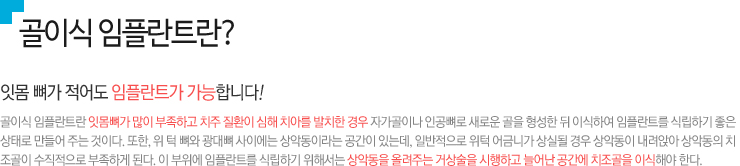 골이식 임플란트란?, 
잇몸 뼈가 적어도 임플란트가 가능합니다!

골이식 임플란트란 잇몸뼈가 많이 부족하고 치주 질환이 심해 치아를 발치한 경우 자가골이나 인공뼈로 새로운 골을 형성한 뒤 이식하여 임플란트를 식립하기 좋은 
상태로 만들어 주는 것이다. 또한, 위 턱 뼈와 광대뼈 사이에는 상악동이라는 공간이 있는데, 일반적으로 위턱 어금니가 상실될 경우 상악동이 내려앉아 상악동의 치
조골이 수직적으로 부족하게 된다. 이 부위에 임플란트를 식립하기 위해서는 상악동을 올려주는 거상술을 시행하고 늘어난 공간에 치조골을 이식해야 한다.

