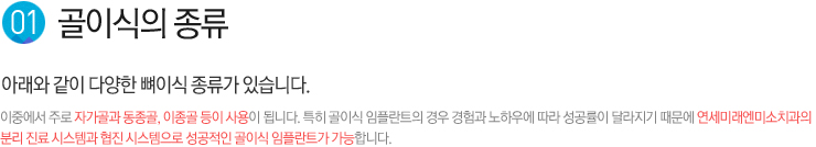 1.골이식의 종류 / 아래와 같이 다양한 뼈이식 종류가 있습니다. 
이중에서 주로 자가골과 동종골, 이종골 등이 사용이 됩니다. 특히 골이식 임플란트의 경우 경험과 노하우에 따라 성공률이 달라지기 때문에 연세미래엔미소치과의 
분리 진료 시스템과 협진 시스템으로 성공적인 골이식 임플란트가 가능합니다.
