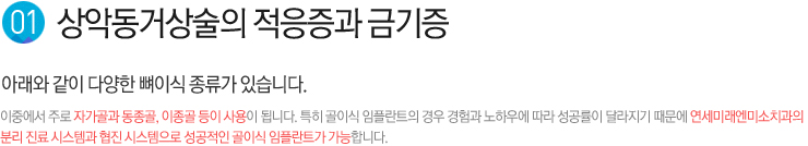 1. 상악동거상술의 적응증과 금기증 / 아래와 같이 다양한 뼈이식 종류가 있습니다. ,  이중에서 주로 자가골과 동종골, 이종골 등이 사용이 됩니다. 특히 골이식 임플란트의 경우 경험과 노하우에 따라 성공률이 달라지기 때문에 연세미래엔미소치과의 분리 진료 시스템과 협진 시스템으로 성공적인 골이식 임플란트가 가능합니다.