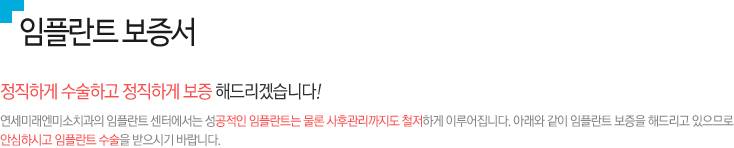 임플란트 보증서, 정직하게 수술하고 정직하게 보증 해드리겠습니다!
연세미래엔미소치과의 임플란트 센터에서는 성공적인 임플란트는 물론 사후관리까지도 철저하게 이루어집니다. 아래와 같이 임플란트 보증을 해드리고 있으므로 안심하시고 임플란트 수술을 받으시기 바랍니다. 
