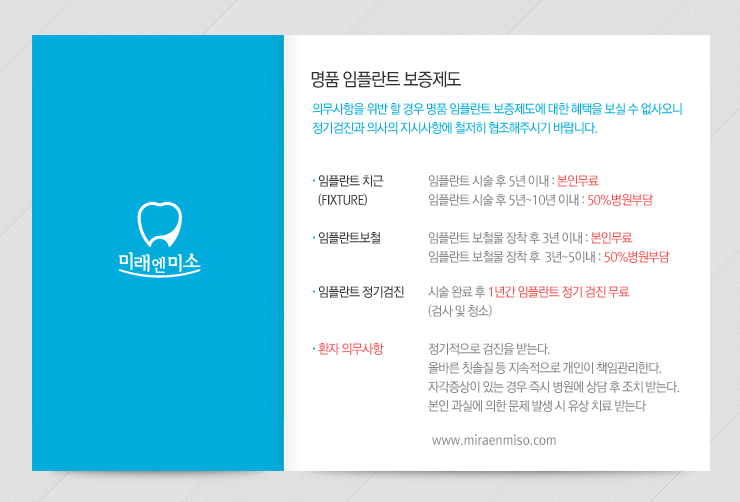
명품 임플란트 보증제도

의무사항을 위반 할 경우 명품 임플란트 보증제도에 대한 혜택을 보실 수 없사오니
정기검진과 의사의 지시사항에 철저히 협조해주시기 바랍니다.

임플란트 치근 (FIXTURE) : 임플란트 시술 후 5년 이내 : 본인무료, 임플란트 시술 후 5년~10년 이내 : 50%병원부담

임플란트보철 : 임플란트 보철물 장착 후 3년 이내 : 본인무료, 임플란트 보철물 장착 후  3년~5이내 : 50%병원부담

임플란트 정기검진 : 시술 완료 후 1년간 임플란트 정기 검진 무료 (검사 및 청소)

환자 의무사항 : 
정기적으로 검진을 받는다.
올바른 칫솔질 등 지속적으로 개인이 책임관리한다.
자각증상이 있는 경우 즉시 병원에 상담 후 조치 받는다.
본인 과실에 의한 문제 발생 시 유상 치료 받는다
