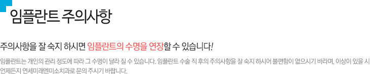 임플란트 주의사항 
주의사항을 잘 숙지 하시면 임플란트의 수명을 연장할 수 있습니다!

임플란트는 개인의 관리 정도에 따라 그 수명이 달라 질 수 있습니다. 임플란트 수술 직 후의 주의사항을 잘 숙지 하시어 불편함이 없으시기 바라며, 이상이 있을 시 
언제든지 연세미래엔미소치과로 문의 주시기 바랍니다. 